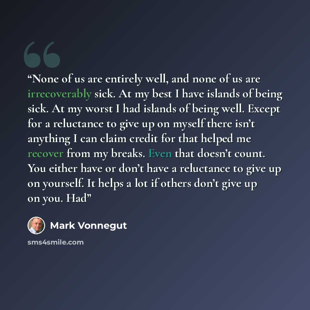 “None of us are entirely well, and none of us are irrecoverably sick. At my best I have islands of being sick. At my worst I had islands of being well. Except for a reluctance to give up on myself there isn’t anything I can claim credit for that helped me recover from my breaks. Even that doesn’t…” quote by Mark Vonnegut