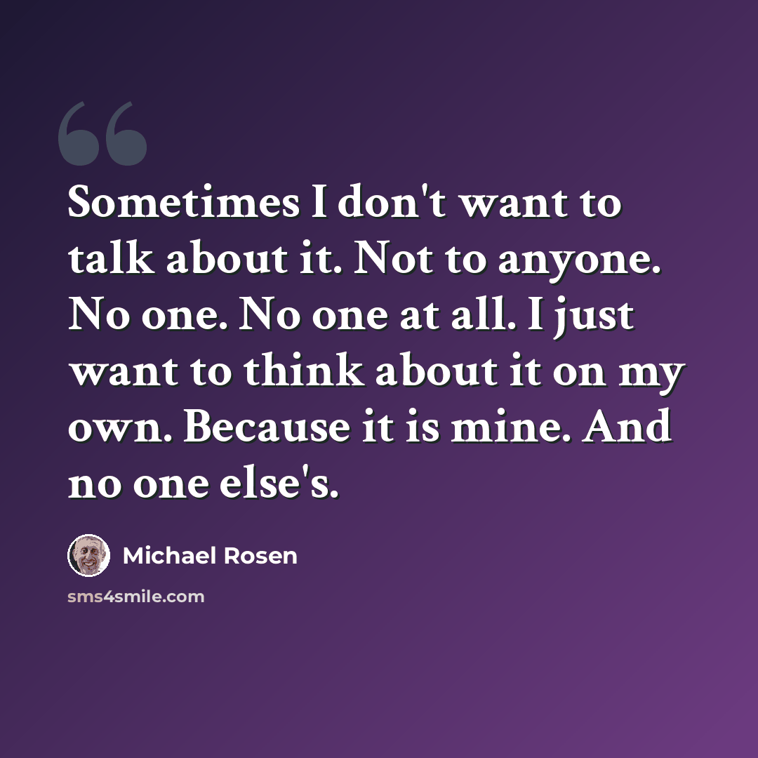 “Sometimes I don't want to talk about it. Not to anyone. No one. No one at all. I just want to think about it on my own. Because it is mine. And no one else's.” quote by Michael Rosen