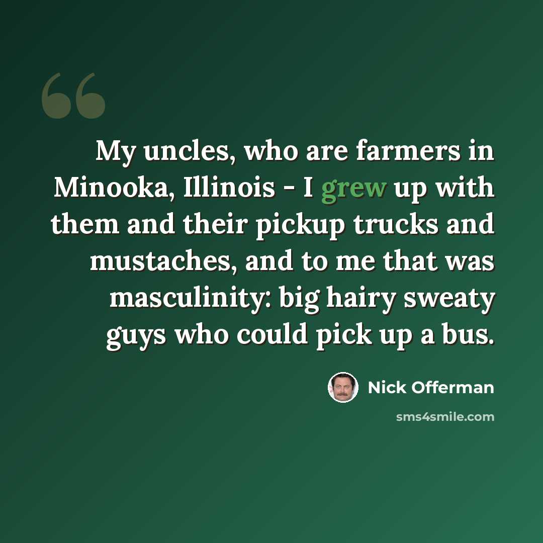 “My uncles, who are farmers in Minooka, Illinois - I grew up with them and their pickup trucks and mustaches, and to me that was masculinity: big hairy sweaty guys who could pick up a bus.” quote by Nick Offerman