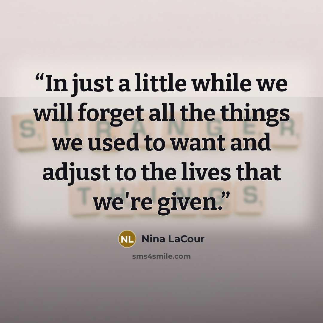 “In just a little while we will forget all the things we used to want and adjust to the lives that we're given.” quote by Nina LaCour