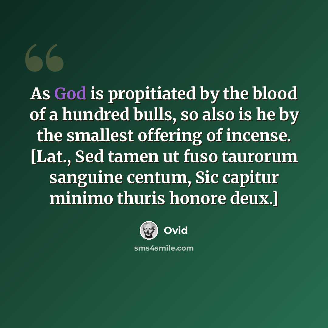 “As God is propitiated by the blood of a hundred bulls, so also is he by the smallest offering of incense. [Lat., Sed tamen ut fuso taurorum sanguine centum, Sic capitur minimo thuris honore deux.]” quote by Ovid