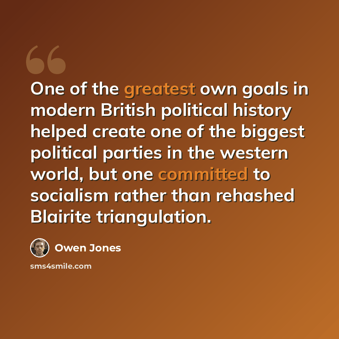 “One of the greatest own goals in modern British political history helped create one of the biggest political parties in the western world, but one committed to socialism rather than rehashed Blairite triangulation.” quote by Owen Jones