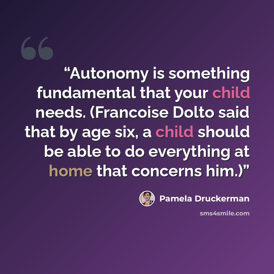 “Autonomy is something fundamental that your child needs. (Francoise Dolto said that by age six, a child should be able to do everything at home that concerns him.)” quote by Pamela Druckerman