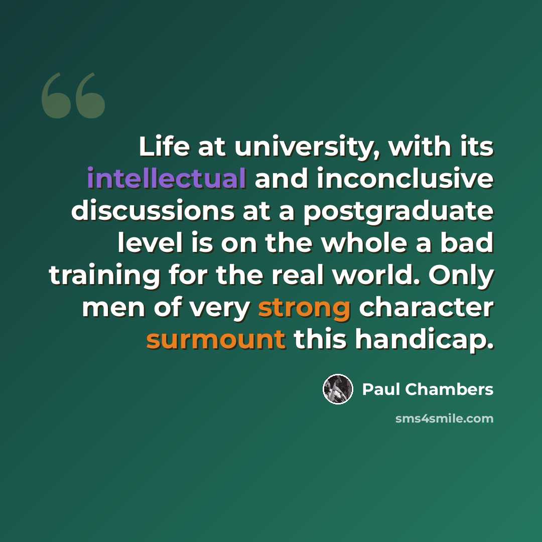 “Life at university, with its intellectual and inconclusive discussions at a postgraduate level is on the whole a bad training for the real world. Only men of very strong character surmount this handicap.” quote by Paul Chambers
