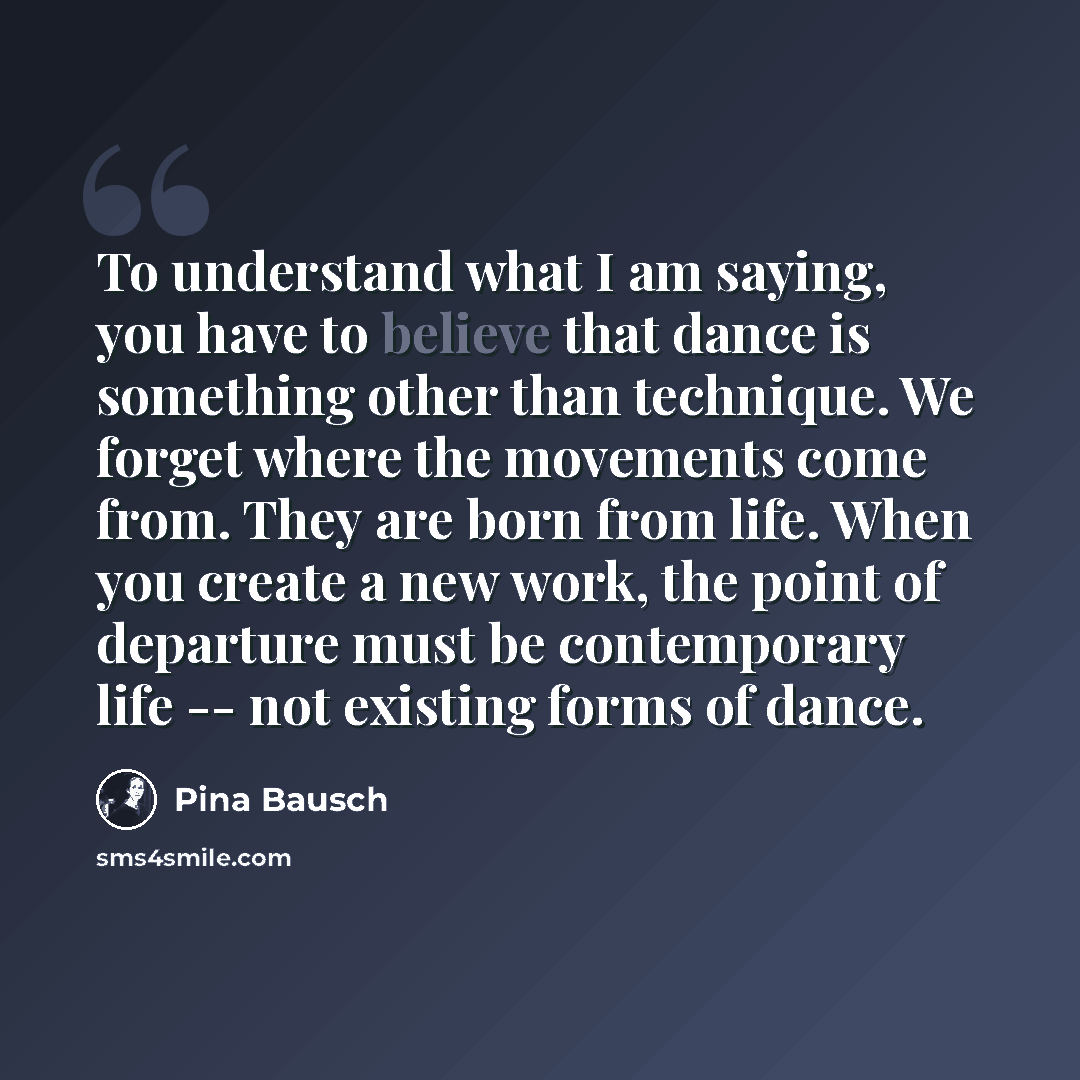 “To understand what I am saying, you have to believe that dance is something other than technique. We forget where the movements come from. They are born from life. When you create a new work, the point of departure must be contemporary life -- not existing forms of dance.” quote by Pina Bausch