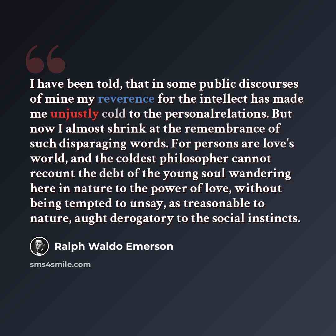 “I have been told, that in some public discourses of mine my reverence for the intellect has made me unjustly cold to the personalrelations. But now I almost shrink at the remembrance of such disparaging words. For persons are love's world, and the coldest philosopher cannot recount the debt of the…” quote by Ralph Waldo Emerson