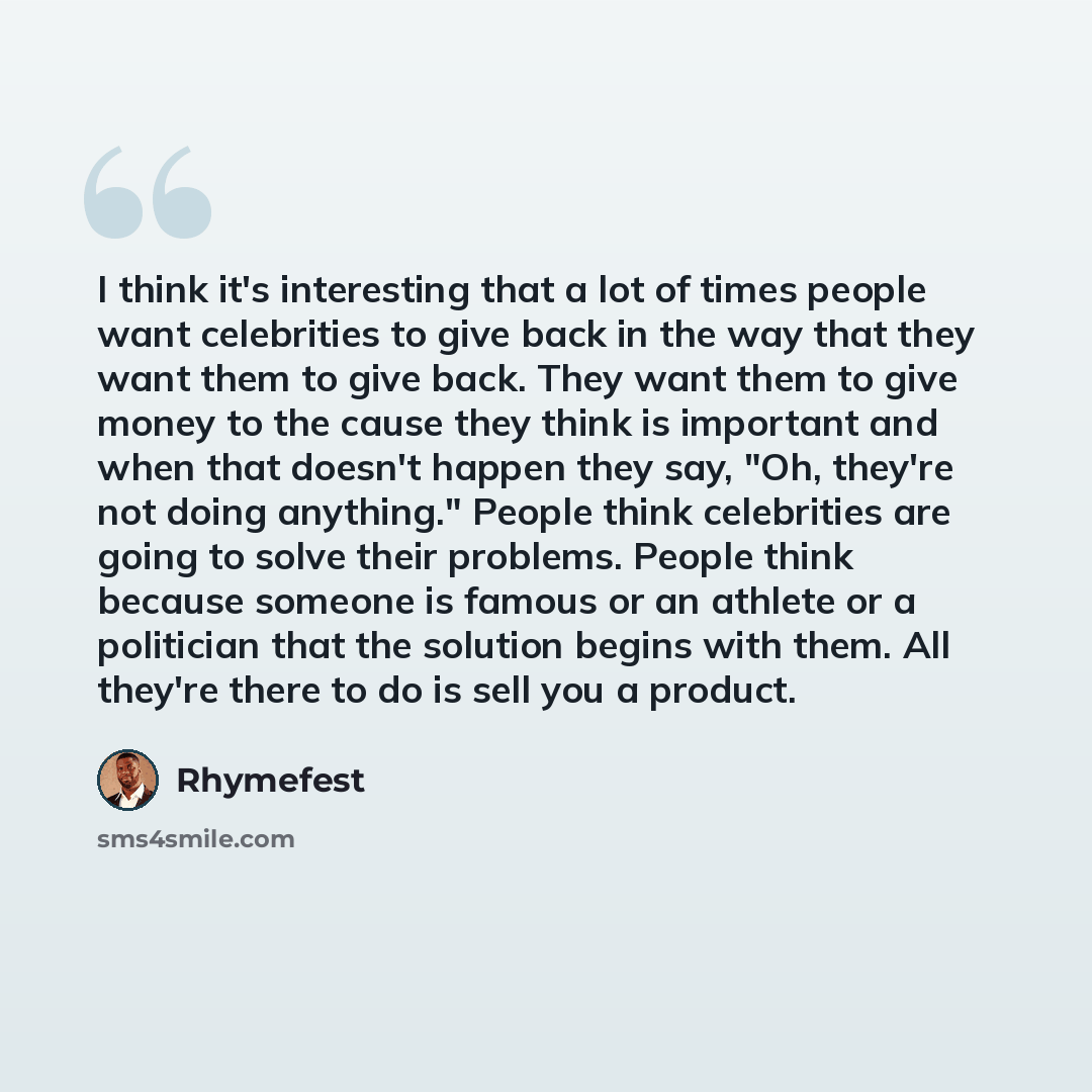 “I think it's interesting that a lot of times people want celebrities to give back in the way that they want them to give back. They want them to give money to the cause they think is important and when that doesn't happen they say, "Oh, they're not doing anything." People think celebrities are…” quote by Rhymefest