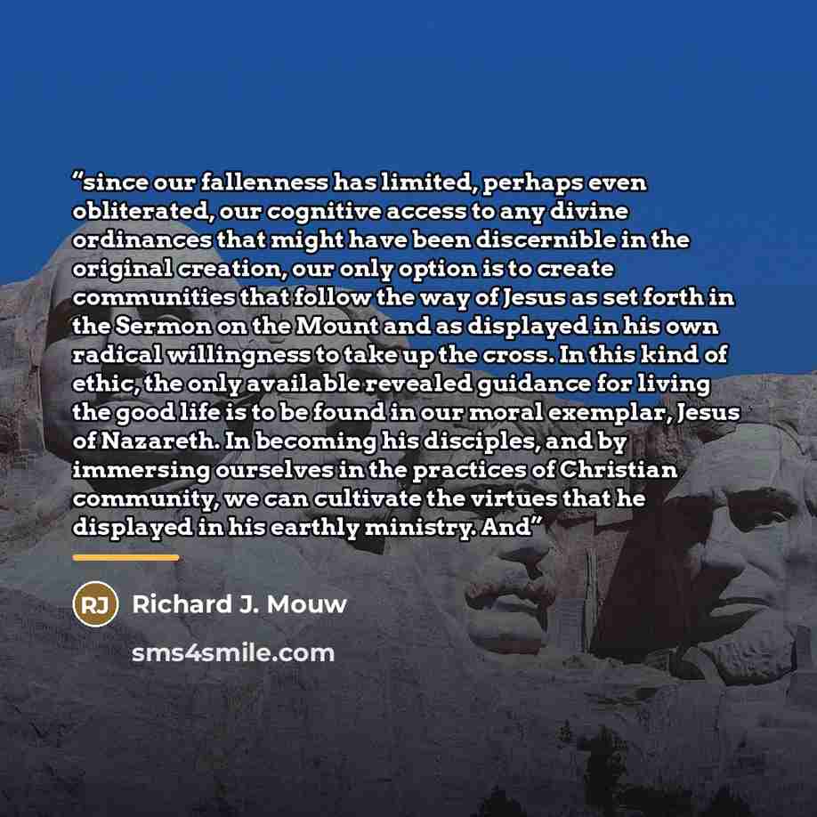 “since our fallenness has limited, perhaps even obliterated, our cognitive access to any divine ordinances that might have been discernible in the original creation, our only option is to create communities that follow the way of Jesus as set forth in the Sermon on the Mount and as displayed in his…” quote by Richard J. Mouw