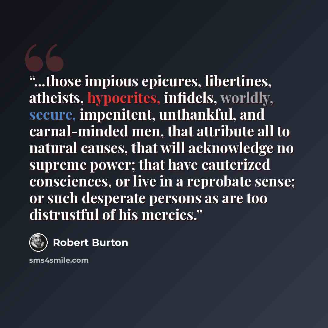 “...those impious epicures, libertines, atheists, hypocrites, infidels, worldly, secure, impenitent, unthankful, and carnal-minded men, that attribute all to natural causes, that will acknowledge no supreme power; that have cauterized consciences, or live in a reprobate sense; or such desperate…” quote by Robert Burton
