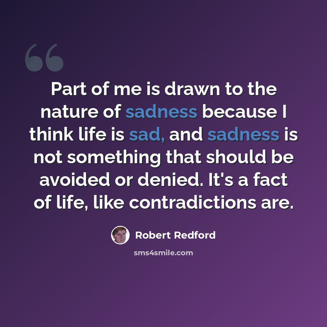 “Part of me is drawn to the nature of sadness because I think life is sad, and sadness is not something that should be avoided or denied. It's a fact of life, like contradictions are.” quote by Robert Redford