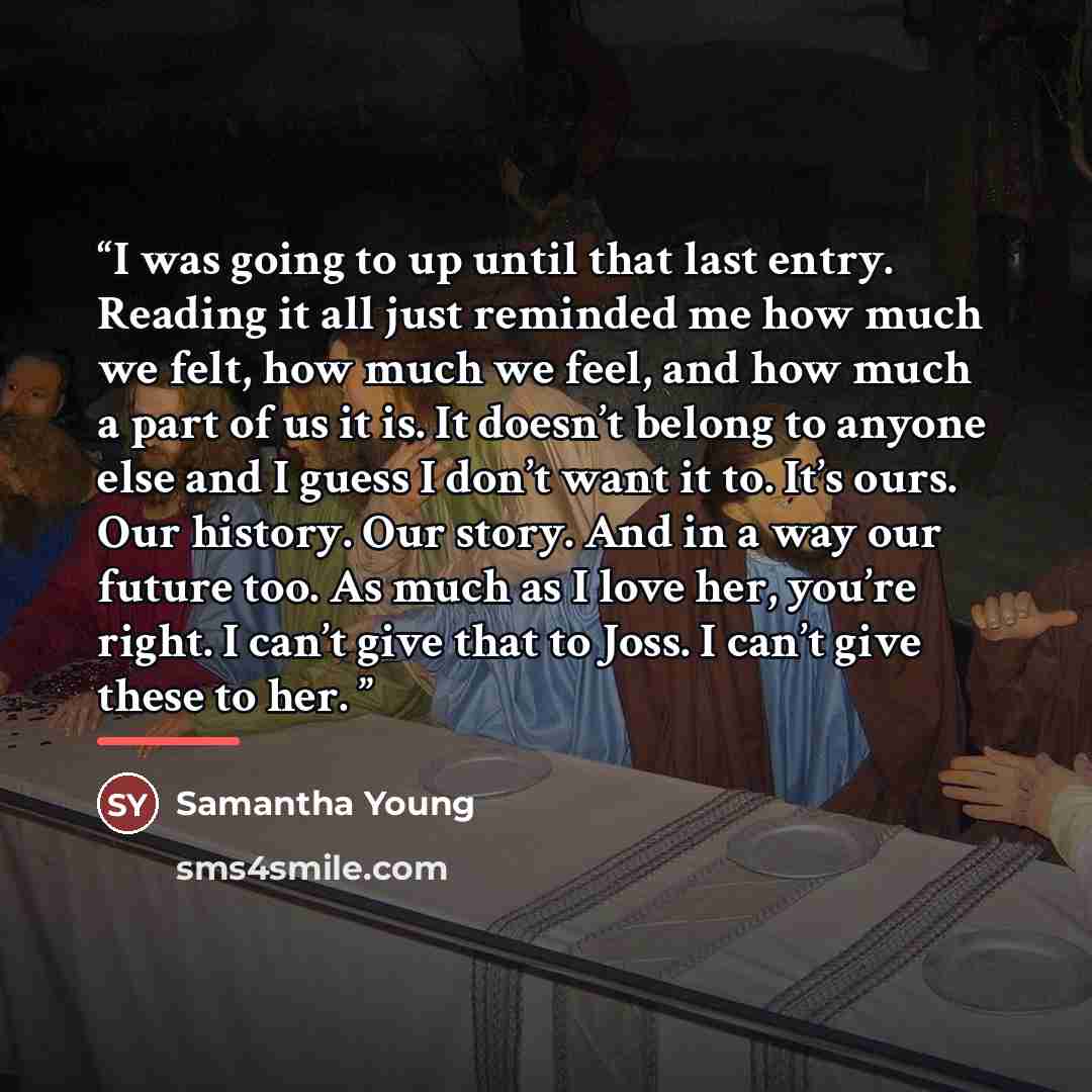 “I was going to up until that last entry. Reading it all just reminded me how much we felt, how much we feel, and how much a part of us it is. It doesn’t belong to anyone else and I guess I don’t want it to. It’s ours. Our history. Our story. And in a way our future too. As much as I love her…” quote by Samantha Young