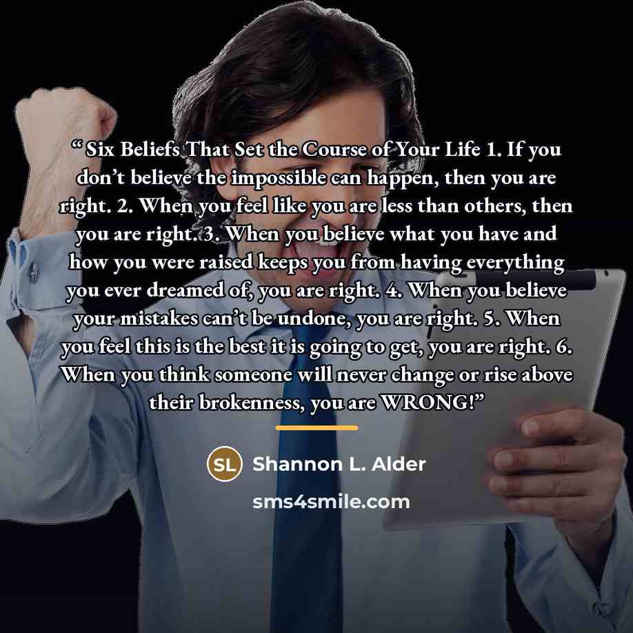 “Six Beliefs That Set the Course of Your Life 1. If you don’t believe the impossible can happen, then you are right. 2. When you feel like you are less than others, then you are right. 3. When you believe what you have and how you were raised keeps you from having everything you ever dreamed of…” quote by Shannon L. Alder