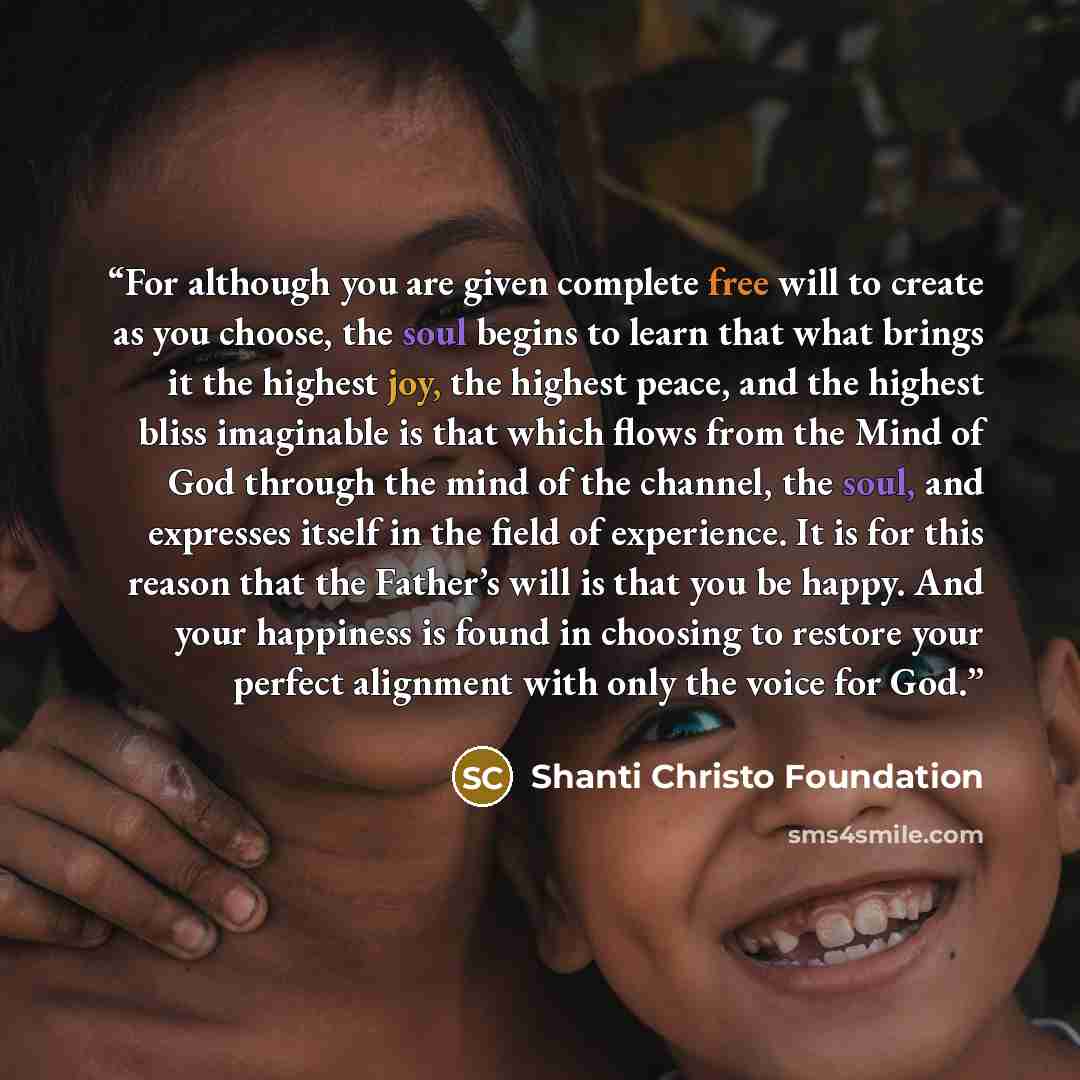 “For although you are given complete free will to create as you choose, the soul begins to learn that what brings it the highest joy, the highest peace, and the highest bliss imaginable is that which flows from the Mind of God through the mind of the channel, the soul, and expresses itself in the…” quote by Shanti Christo Foundation