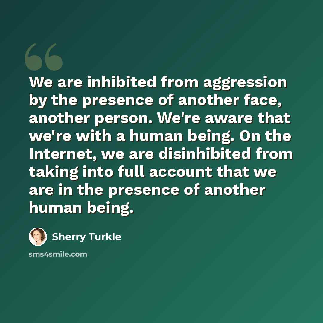 “We are inhibited from aggression by the presence of another face, another person. We're aware that we're with a human being. On the Internet, we are disinhibited from taking into full account that we are in the presence of another human being.” quote by Sherry Turkle