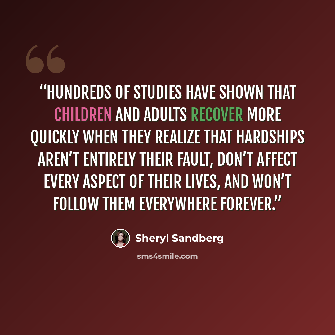 “Hundreds of studies have shown that children and adults recover more quickly when they realize that hardships aren’t entirely their fault, don’t affect every aspect of their lives, and won’t follow them everywhere forever.” quote by Sheryl Sandberg