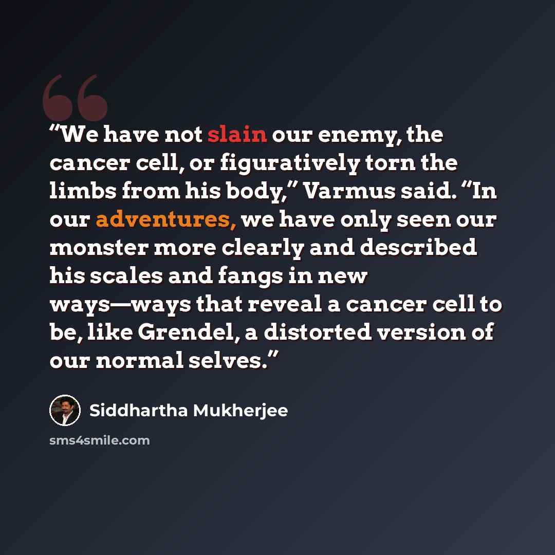 “We have not slain our enemy, the cancer cell, or figuratively torn the limbs from his body,” Varmus said. “In our adventures, we have only seen our monster more clearly and described his scales and fangs in new ways—ways that reveal a cancer cell to be, like Grendel, a distorted version of our…” quote by Siddhartha Mukherjee