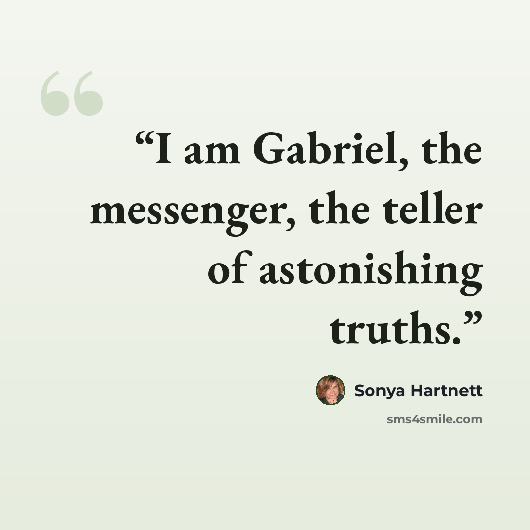 “I am Gabriel, the messenger, the teller of astonishing truths.” quote by Sonya Hartnett