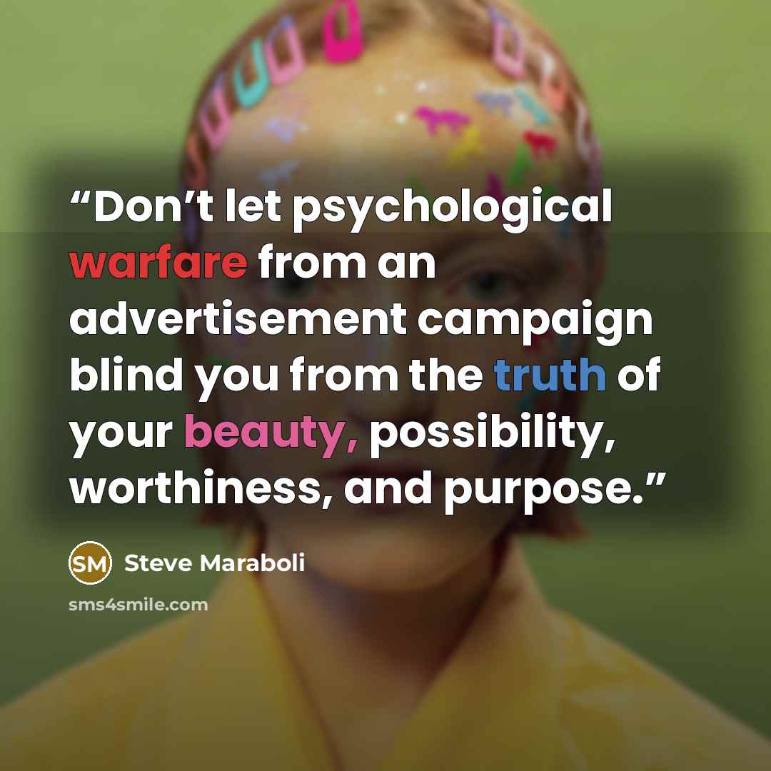 “Don’t let psychological warfare from an advertisement campaign blind you from the truth of your beauty, possibility, worthiness, and purpose.” quote by Steve Maraboli