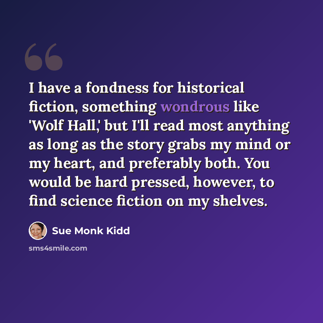 “I have a fondness for historical fiction, something wondrous like 'Wolf Hall,' but I'll read most anything as long as the story grabs my mind or my heart, and preferably both. You would be hard pressed, however, to find science fiction on my shelves.” quote by Sue Monk Kidd