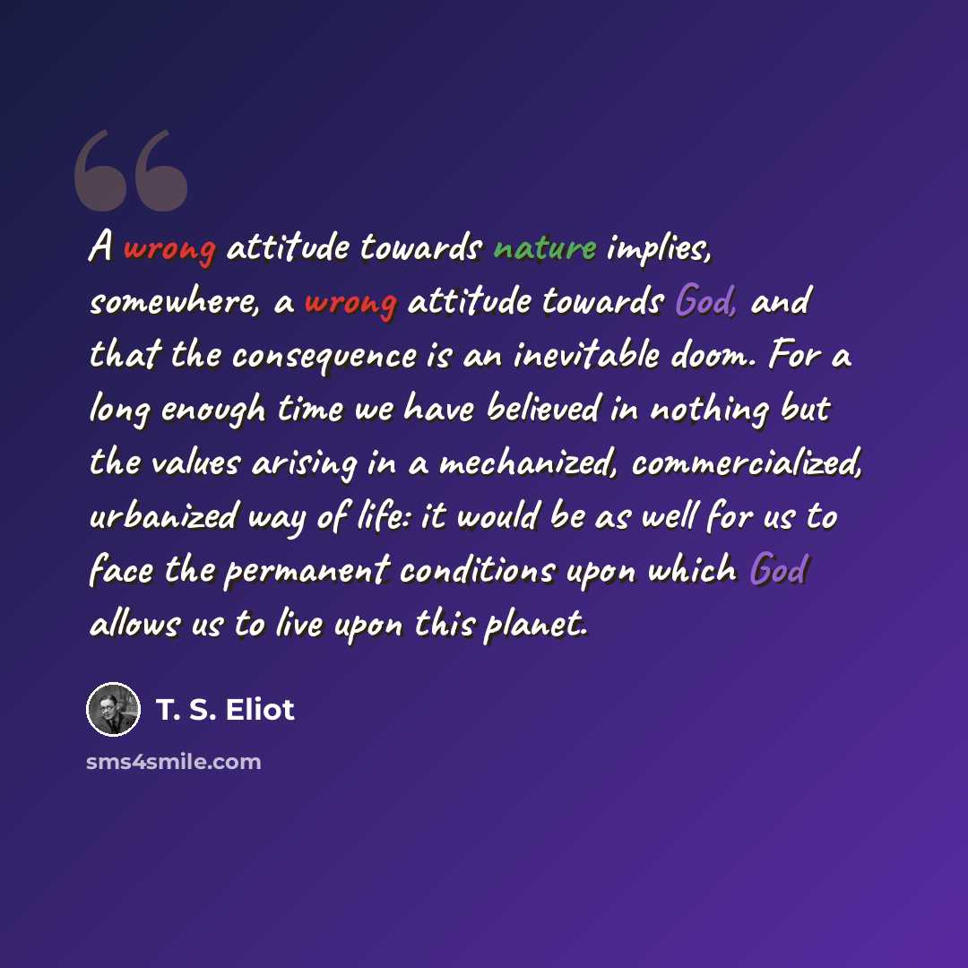 “A wrong attitude towards nature implies, somewhere, a wrong attitude towards God, and that the consequence is an inevitable doom. For a long enough time we have believed in nothing but the values arising in a mechanized, commercialized, urbanized way of life: it would be as well for us to face the…” quote by T. S. Eliot
