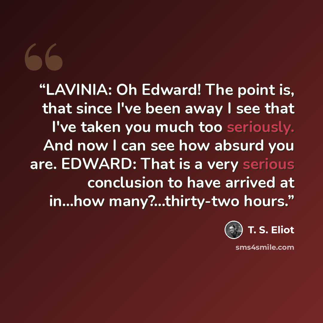 “LAVINIA: Oh Edward! The point is, that since I've been away I see that I've taken you much too seriously. And now I can see how absurd you are. EDWARD: That is a very serious conclusion to have arrived at in...how many?...thirty-two hours.” quote by T. S. Eliot