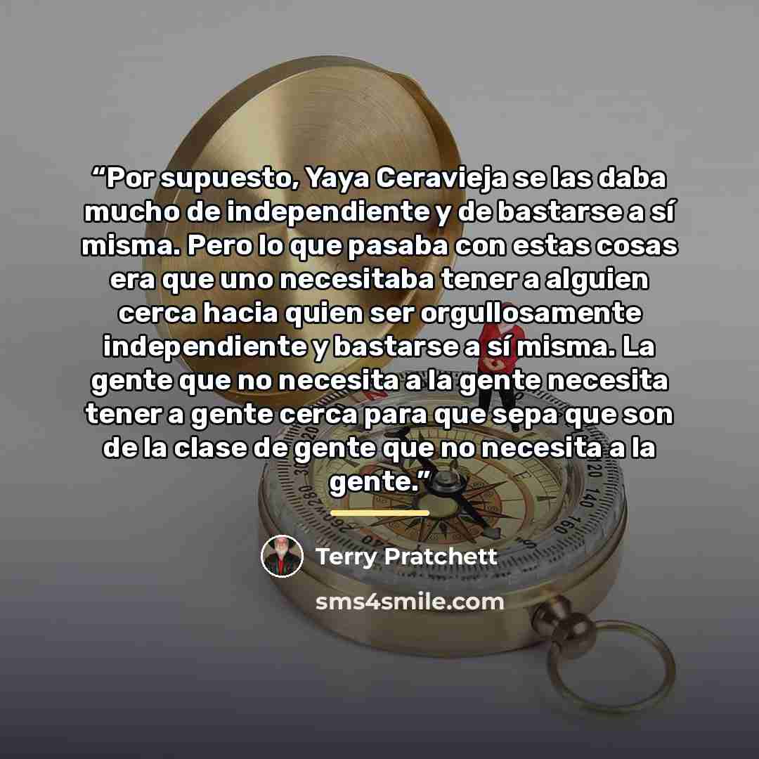 “Por supuesto, Yaya Ceravieja se las daba mucho de independiente y de bastarse a sí misma. Pero lo que pasaba con estas cosas era que uno necesitaba tener a alguien cerca hacia quien ser orgullosamente independiente y bastarse a sí misma. La gente que no necesita a la gente necesita tener a gente…” quote by Terry Pratchett