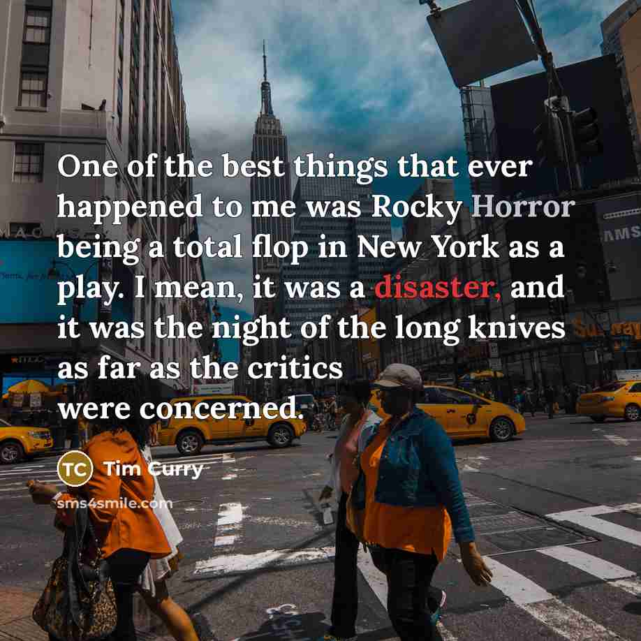 “One of the best things that ever happened to me was Rocky Horror being a total flop in New York as a play. I mean, it was a disaster, and it was the night of the long knives as far as the critics were concerned.” quote by Tim Curry