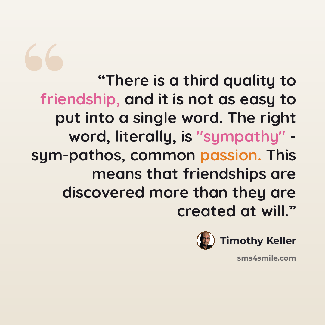 “There is a third quality to friendship, and it is not as easy to put into a single word. The right word, literally, is "sympathy" - sym-pathos, common passion. This means that friendships are discovered more than they are created at will.” quote by Timothy Keller