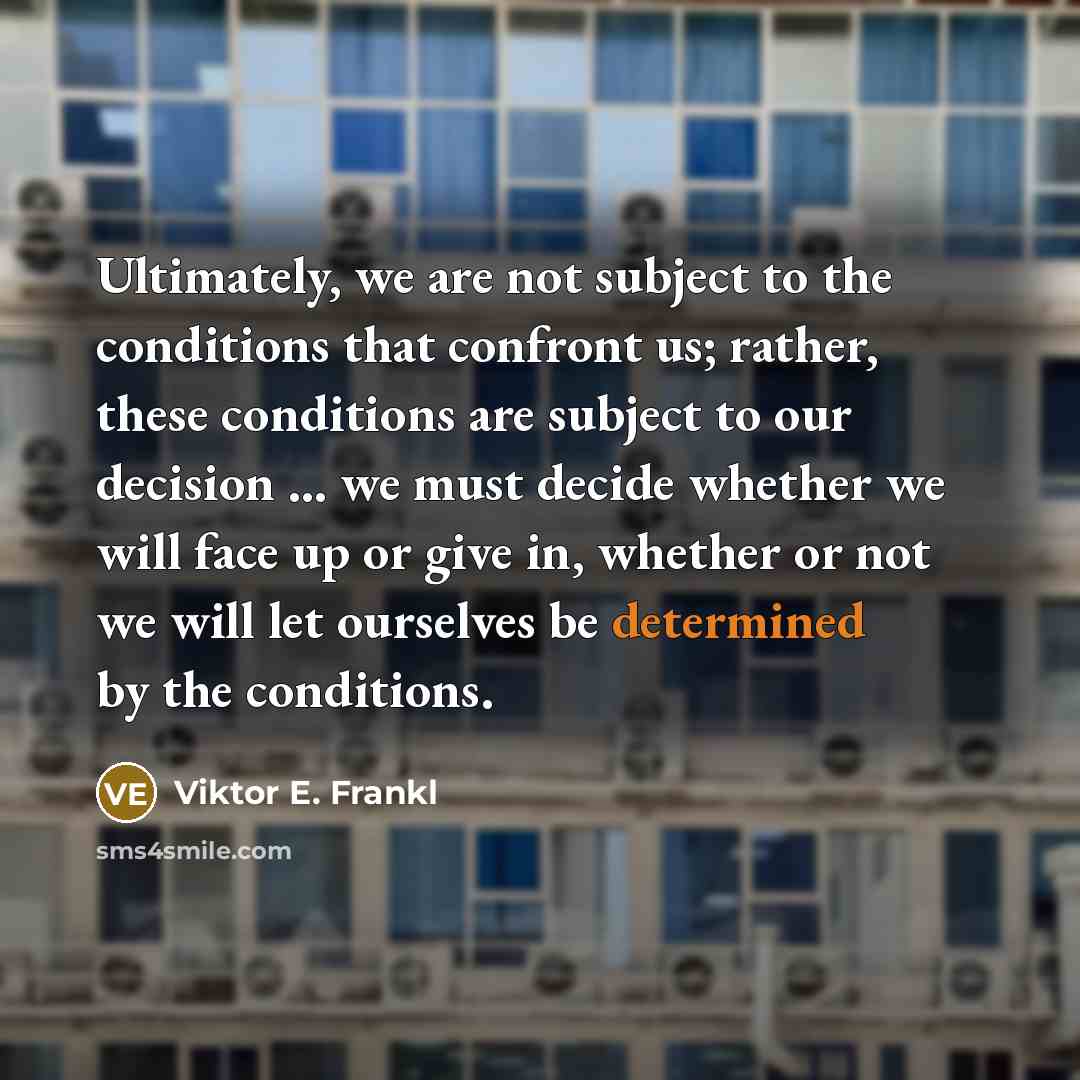 “Ultimately, we are not subject to the conditions that confront us; rather, these conditions are subject to our decision ... we must decide whether we will face up or give in, whether or not we will let ourselves be determined by the conditions.” quote by Viktor E. Frankl