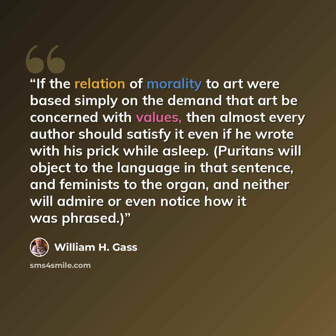 “If the relation of morality to art were based simply on the demand that art be concerned with values, then almost every author should satisfy it even if he wrote with his prick while asleep. (Puritans will object to the language in that sentence, and feminists to the organ, and neither will admire…” quote by William H. Gass