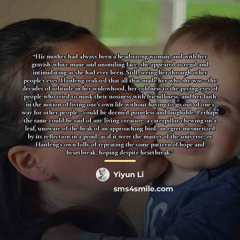 “His mother had always been a headstrong woman, and with her grayish-white mane and unsmiling face, she appeared as regal and intimidating as she had ever been. Still, seeing her through other people’s eyes, Hanfeng realized that all that made her who she was—the decades of solitude in her…” quote by Yiyun Li