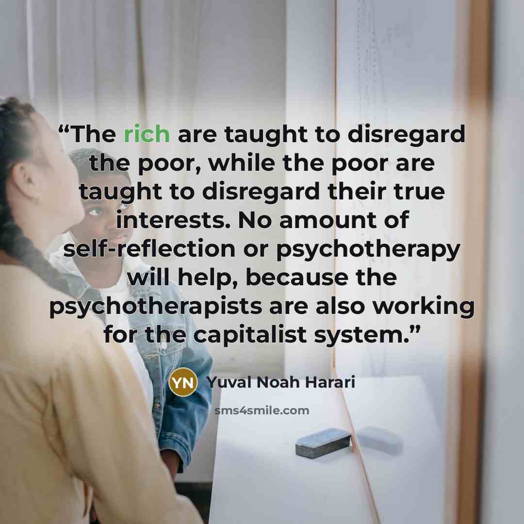 “The rich are taught to disregard the poor, while the poor are taught to disregard their true interests. No amount of self-reflection or psychotherapy will help, because the psychotherapists are also working for the capitalist system.” quote by Yuval Noah Harari