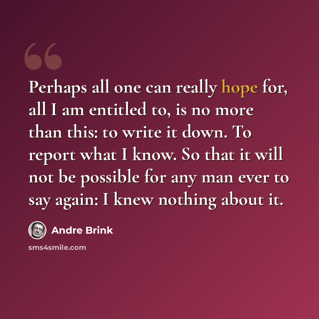 “Perhaps all one can really hope for, all I am entitled to, is no more than this: to write it down. To report what I know. So that it will not be possible for any man ever to say again: I knew nothing about it.” quote by André Brink
