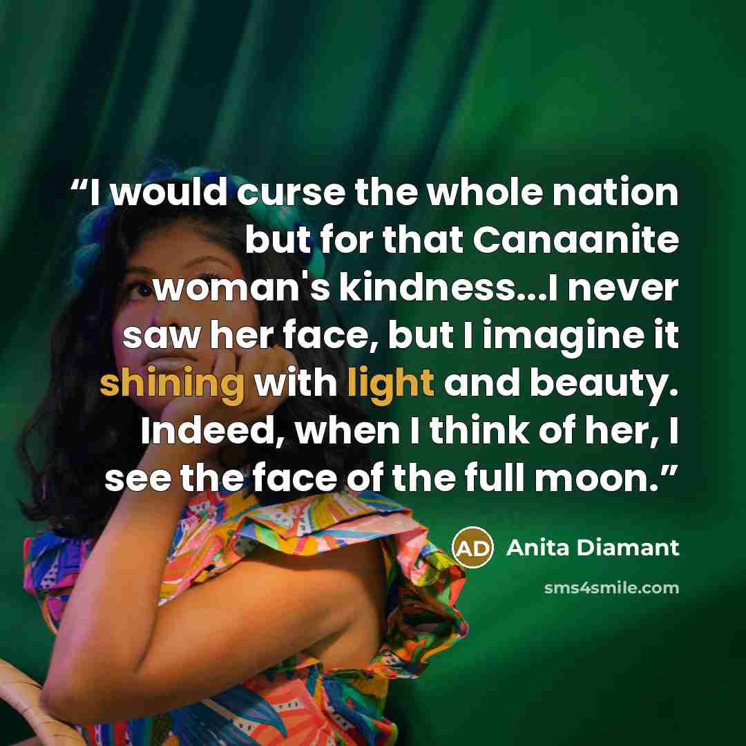 “I would curse the whole nation but for that Canaanite woman's kindness...I never saw her face, but I imagine it shining with light and beauty. Indeed, when I think of her, I see the face of the full moon.” quote by Anita Diamant