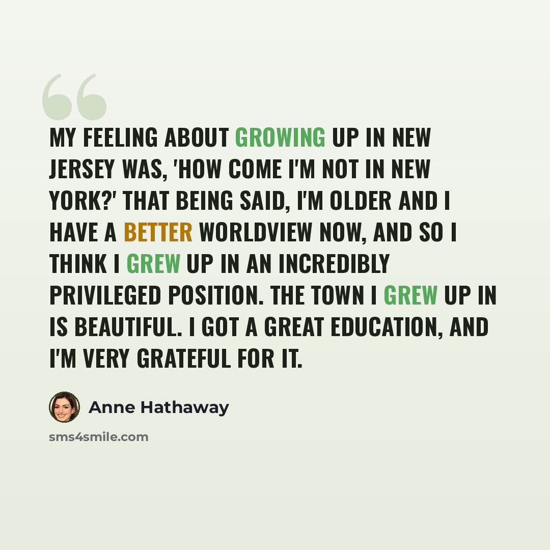“My feeling about growing up in New Jersey was, 'How come I'm not in New York?' That being said, I'm older and I have a better worldview now, and so I think I grew up in an incredibly privileged position. The town I grew up in is beautiful. I got a great education, and I'm very grateful for it.” quote by Anne Hathaway