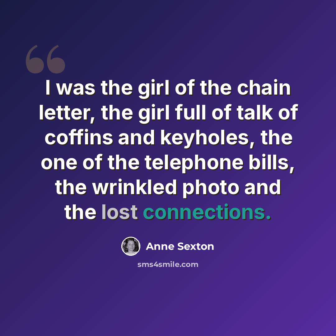 “I was the girl of the chain letter, the girl full of talk of coffins and keyholes, the one of the telephone bills, the wrinkled photo and the lost connections.” quote by Anne Sexton