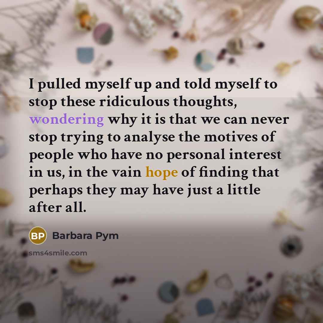 “I pulled myself up and told myself to stop these ridiculous thoughts, wondering why it is that we can never stop trying to analyse the motives of people who have no personal interest in us, in the vain hope of finding that perhaps they may have just a little after all.” quote by Barbara Pym