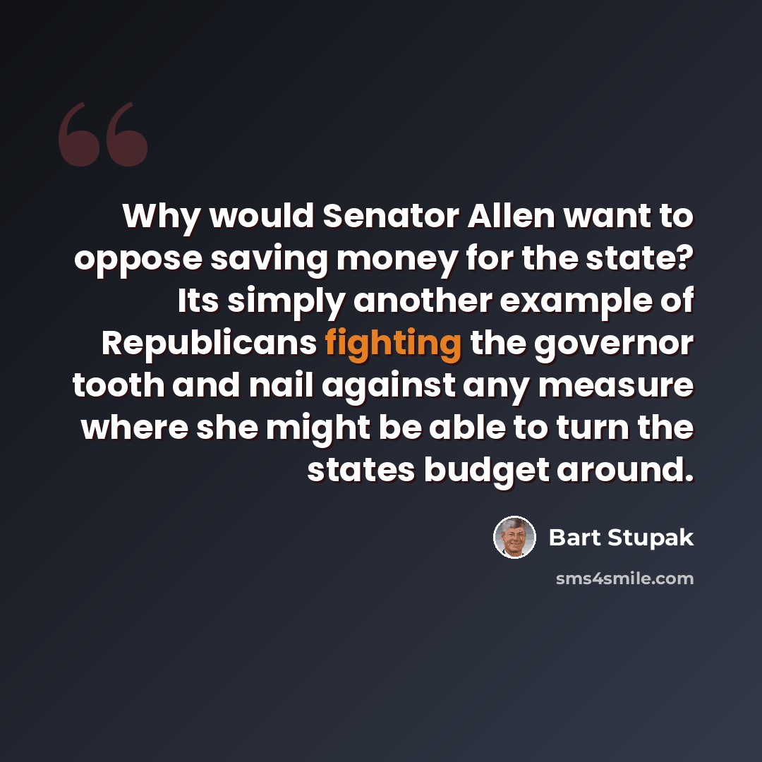 “Why would Senator Allen want to oppose saving money for the state? Its simply another example of Republicans fighting the governor tooth and nail against any measure where she might be able to turn the states budget around.” quote by Bart Stupak