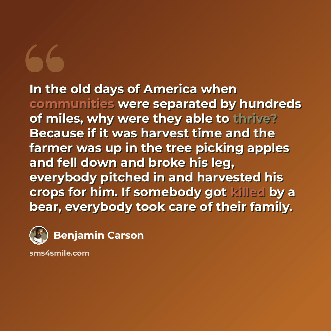 “In the old days of America when communities were separated by hundreds of miles, why were they able to thrive? Because if it was harvest time and the farmer was up in the tree picking apples and fell down and broke his leg, everybody pitched in and harvested his crops for him. If somebody got…” quote by Benjamin Carson