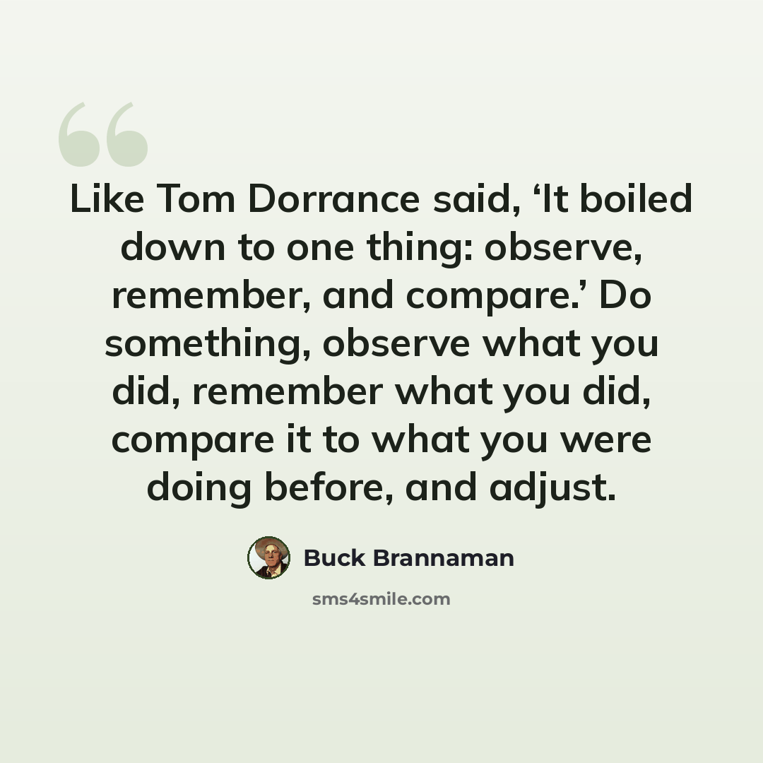 “Like Tom Dorrance said, ‘It boiled down to one thing: observe, remember, and compare.’ Do something, observe what you did, remember what you did, compare it to what you were doing before, and adjust.” quote by Buck Brannaman