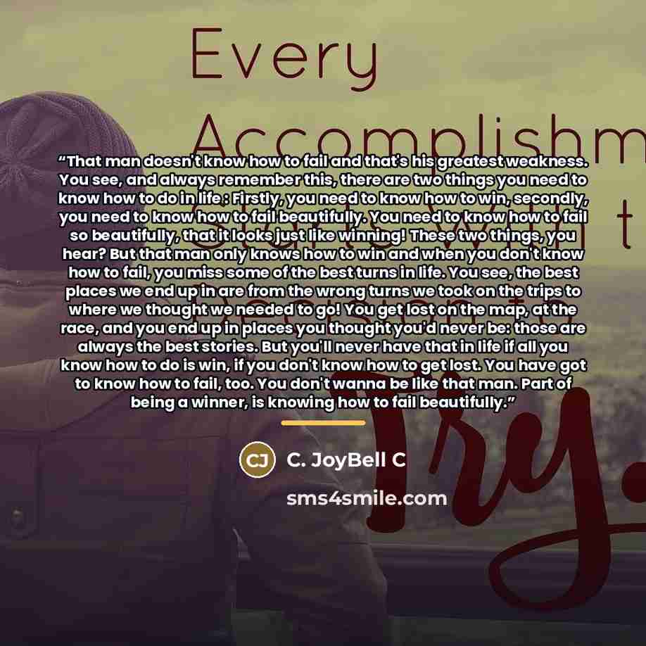 “That man doesn't know how to fail and that's his greatest weakness. You see, and always remember this, there are two things you need to know how to do in life : Firstly, you need to know how to win, secondly, you need to know how to fail beautifully. You need to know how to fail so beautifully…” quote by C. JoyBell C