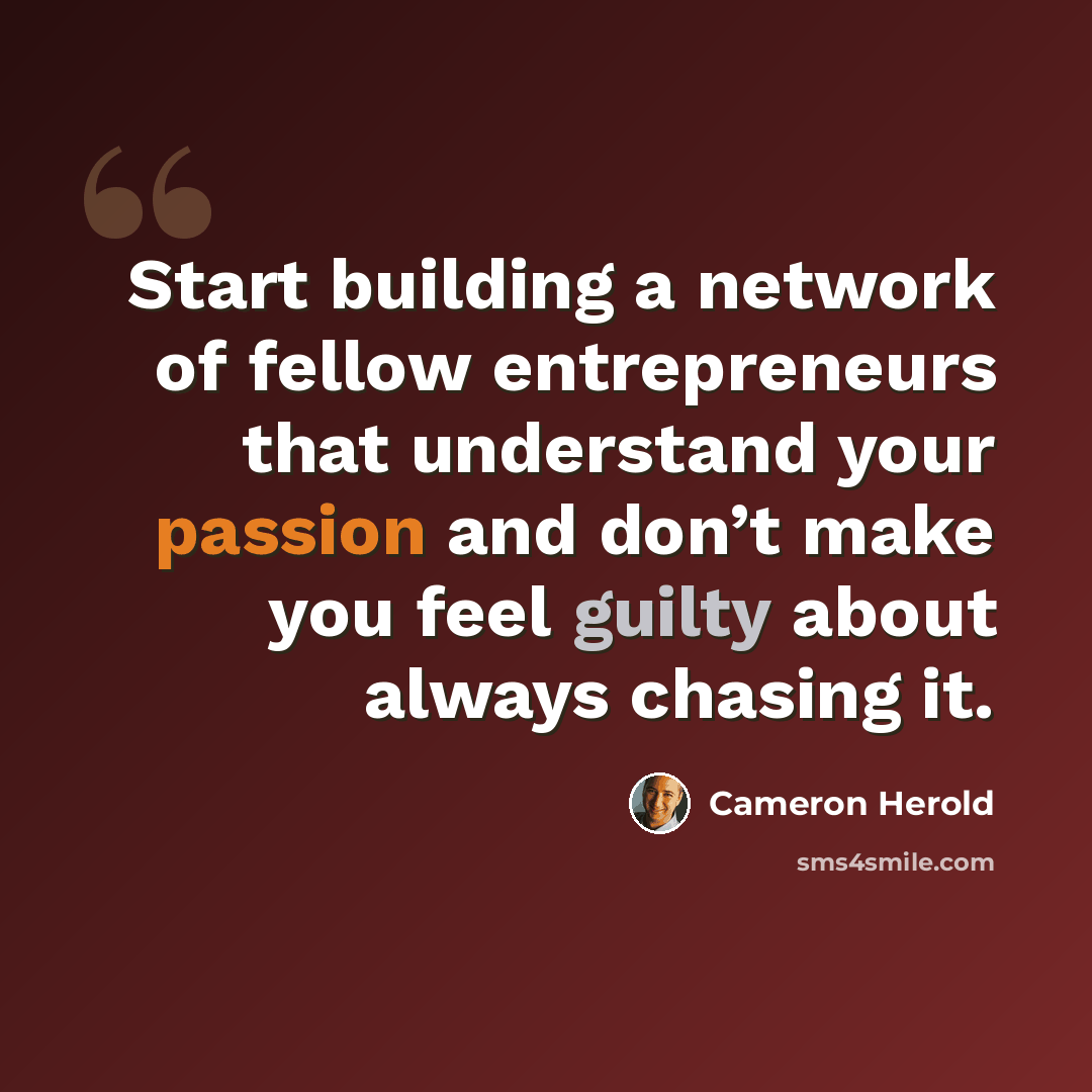 “Start building a network of fellow entrepreneurs that understand your passion and don’t make you feel guilty about always chasing it.” quote by Cameron Herold