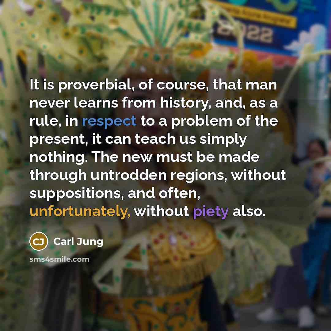 “It is proverbial, of course, that man never learns from history, and, as a rule, in respect to a problem of the present, it can teach us simply nothing. The new must be made through untrodden regions, without suppositions, and often, unfortunately, without piety also.” quote by Carl Jung
