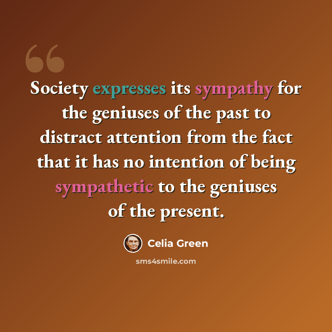 “Society expresses its sympathy for the geniuses of the past to distract attention from the fact that it has no intention of being sympathetic to the geniuses of the present.” quote by Celia Green