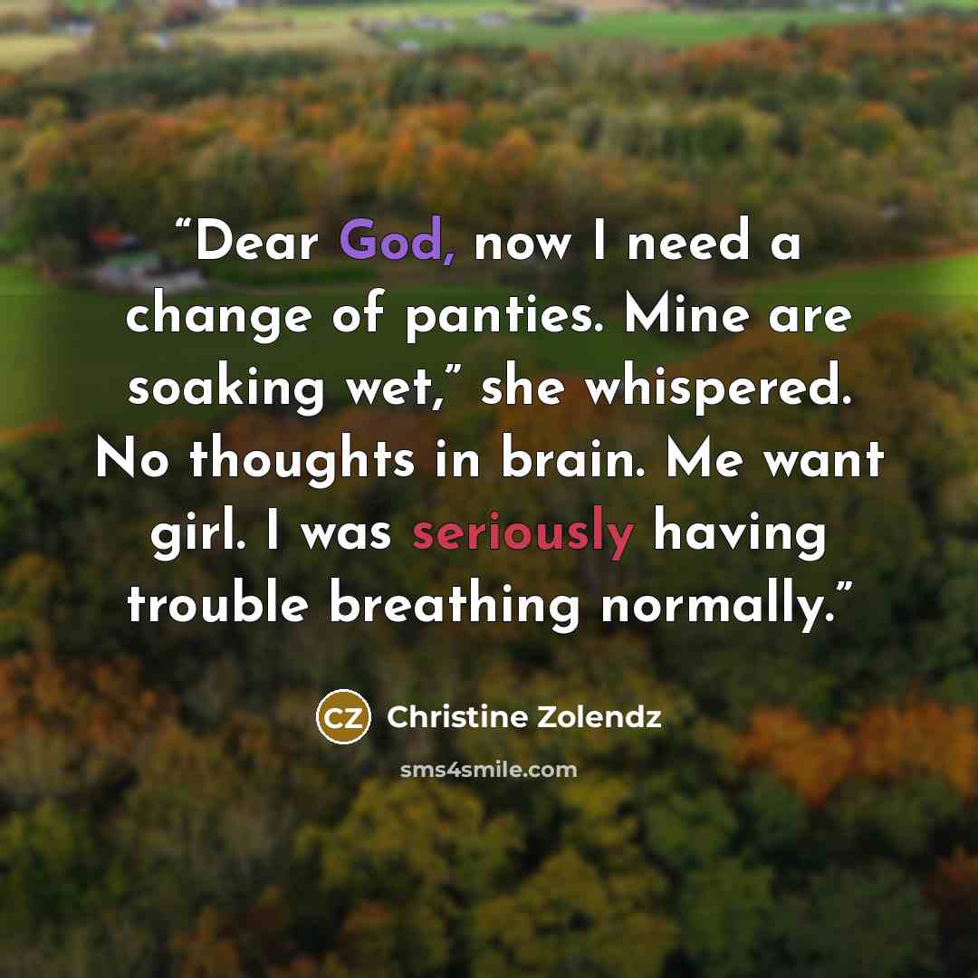 “Dear God, now I need a change of panties. Mine are soaking wet,” she whispered. No thoughts in brain. Me want girl. I was seriously having trouble breathing normally.” quote by Christine Zolendz