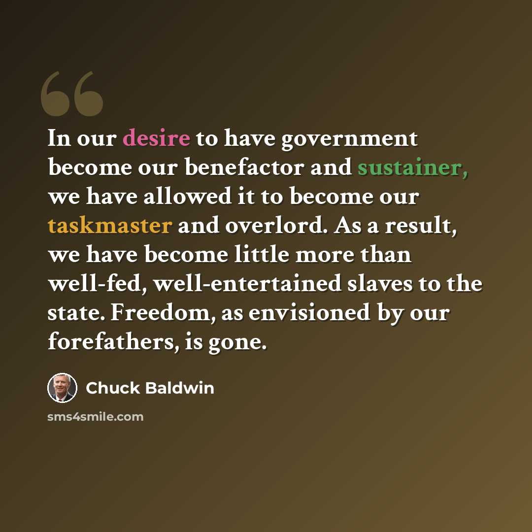 “In our desire to have government become our benefactor and sustainer, we have allowed it to become our taskmaster and overlord. As a result, we have become little more than well-fed, well-entertained slaves to the state. Freedom, as envisioned by our forefathers, is gone.” quote by Chuck Baldwin