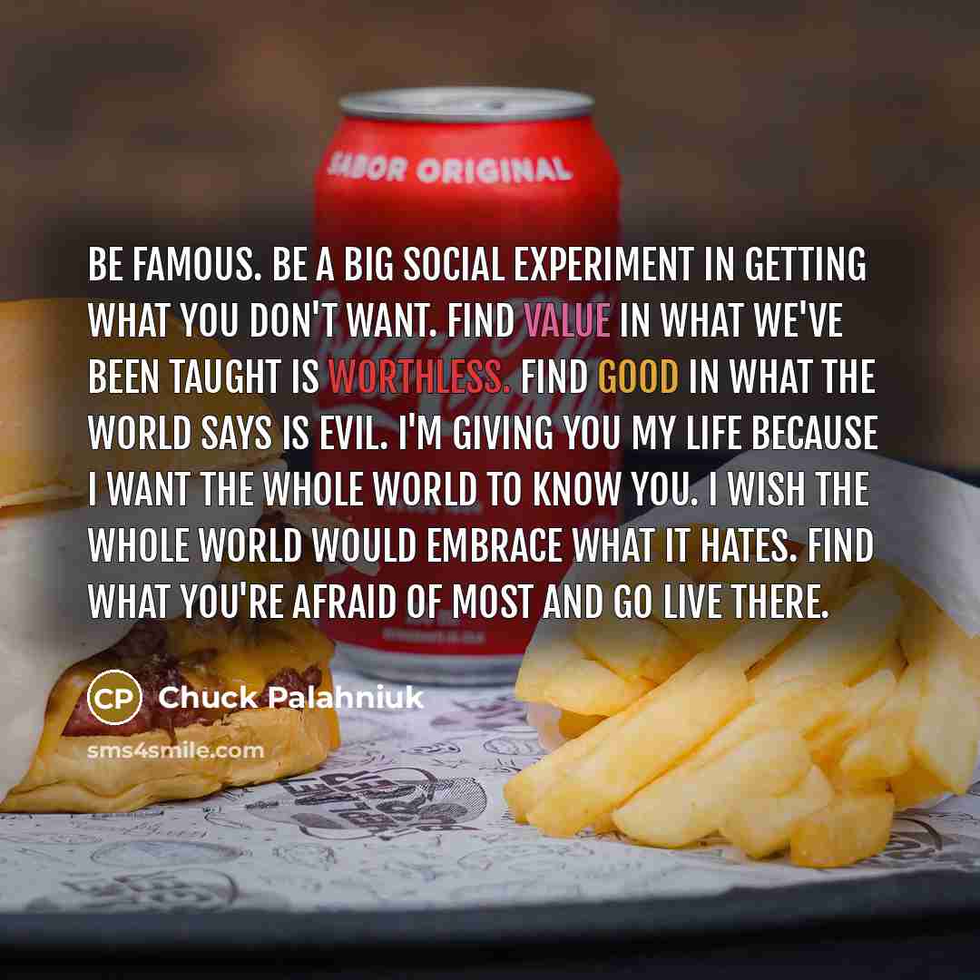 “Be famous. Be a big social experiment in getting what you don't want. Find value in what we've been taught is worthless. Find good in what the world says is evil. I'm giving you my life because I want the whole world to know you. I wish the whole world would embrace what it hates. Find what you're…” quote by Chuck Palahniuk