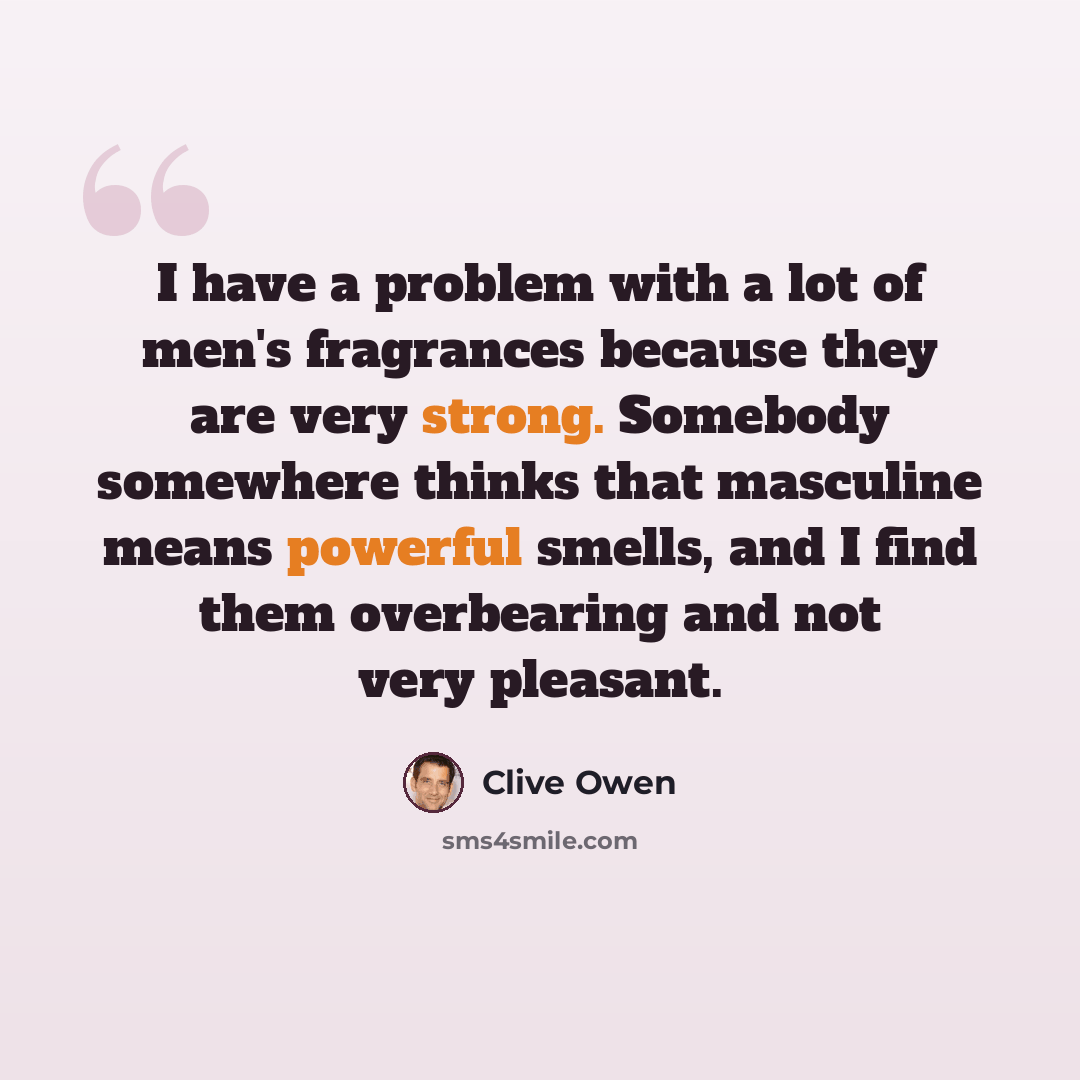 “I have a problem with a lot of men's fragrances because they are very strong. Somebody somewhere thinks that masculine means powerful smells, and I find them overbearing and not very pleasant.” quote by Clive Owen