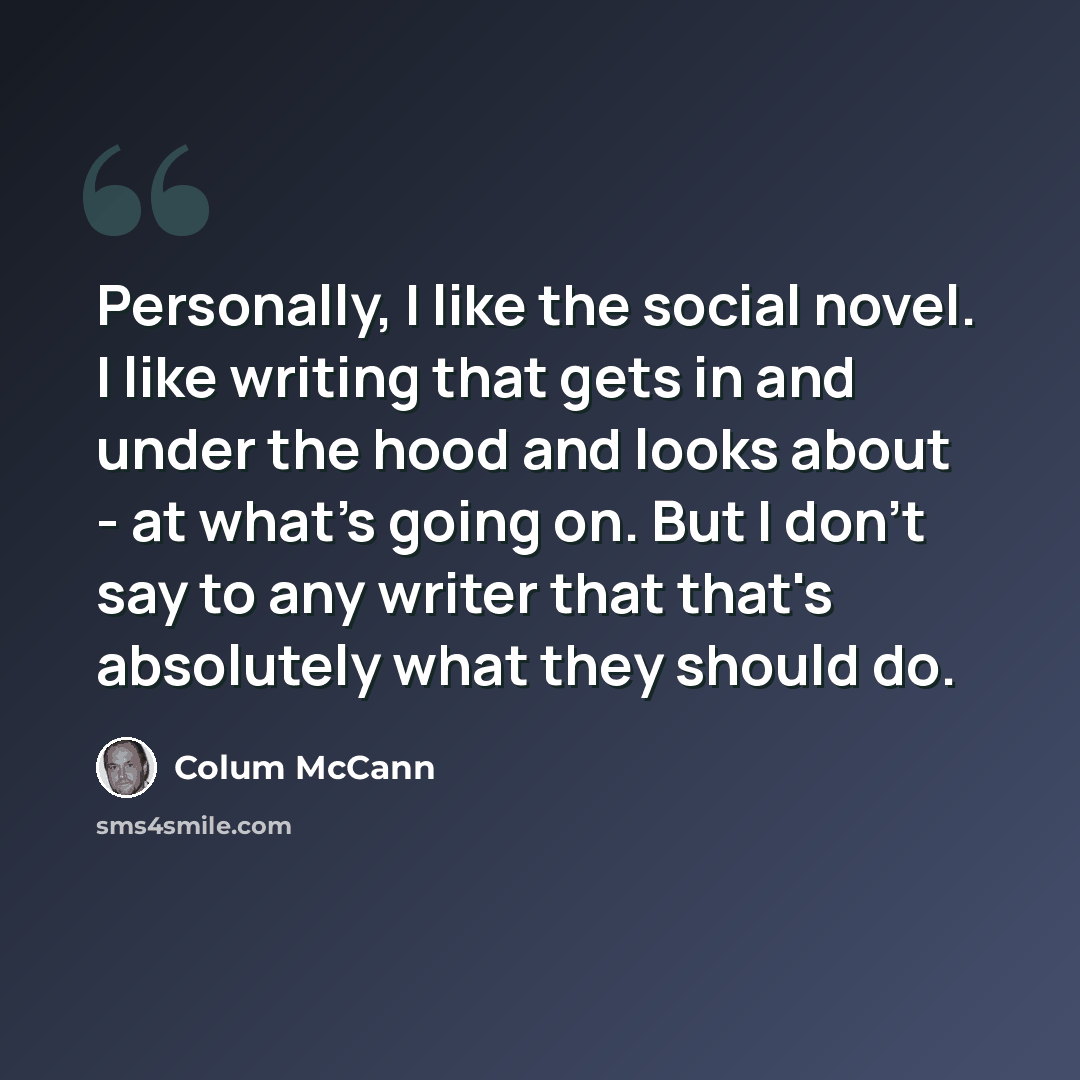 “Personally, I like the social novel. I like writing that gets in and under the hood and looks about - at what's going on. But I don't say to any writer that that's absolutely what they should do.” quote by Colum McCann