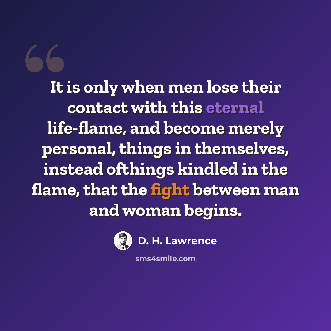 “It is only when men lose their contact with this eternal life-flame, and become merely personal, things in themselves, instead ofthings kindled in the flame, that the fight between man and woman begins.” quote by D. H. Lawrence